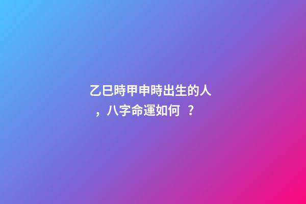 乙巳時甲申時出生的人，八字命運如何？